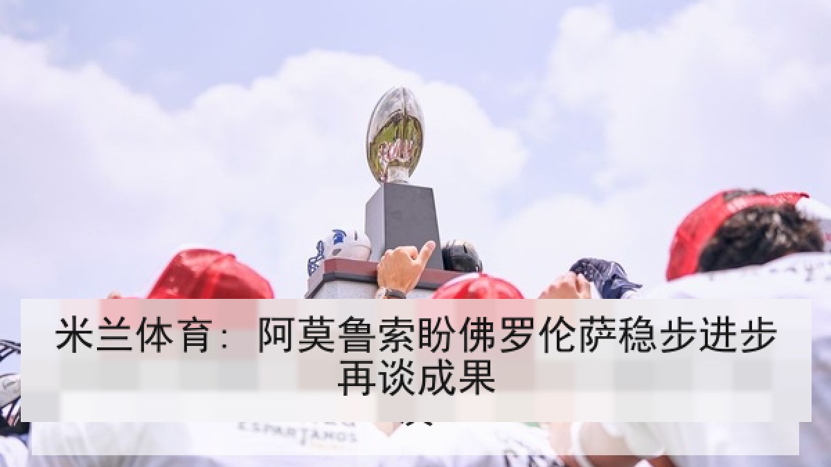 米兰体育: 阿莫鲁索盼佛罗伦萨稳步进步再谈成果