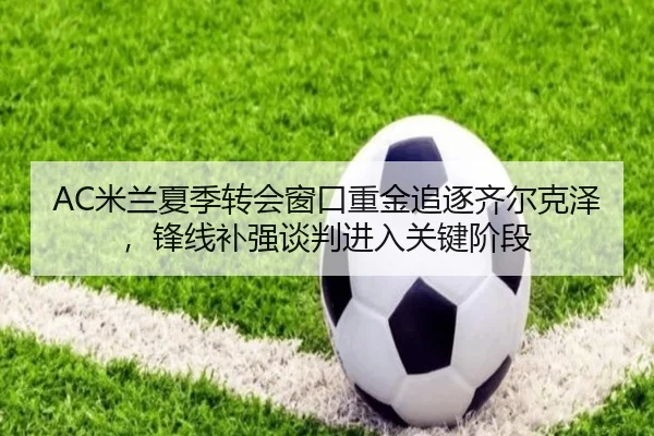 AC米兰夏季转会窗口重金追逐齐尔克泽，锋线补强谈判进入关键阶段