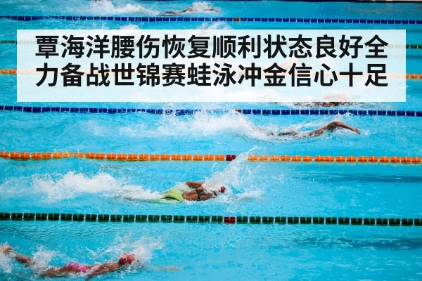 覃海洋腰伤恢复顺利状态良好全力备战世锦赛蛙泳冲金信心十足